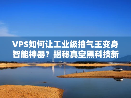 VPS如何让工业级抽气王变身智能神器？揭秘真空黑科技新玩法