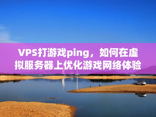 VPS打游戏ping，如何在虚拟服务器上优化游戏网络体验