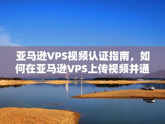 亚马逊VPS视频认证指南，如何在亚马逊VPS上传视频并通过审核