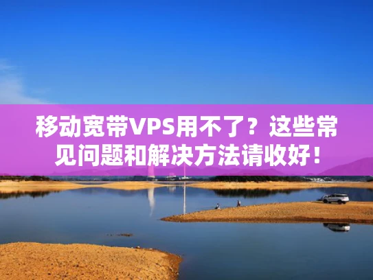 移动宽带VPS用不了？这些常见问题和解决方法请收好！