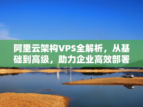 阿里云架构VPS全解析，从基础到高级，助力企业高效部署