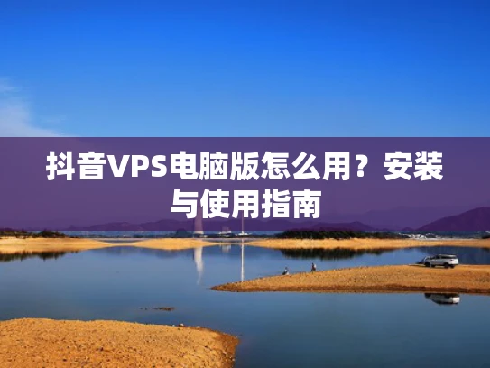 抖音VPS电脑版怎么用？安装与使用指南