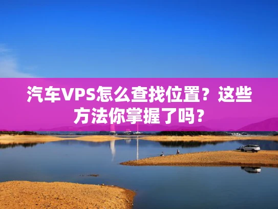 汽车VPS怎么查找位置？这些方法你掌握了吗？