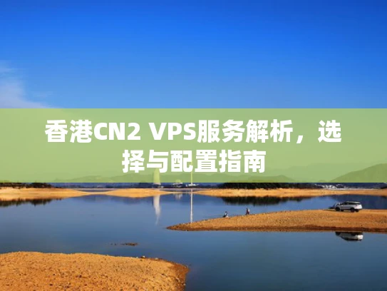 香港CN2 VPS服务解析，选择与配置指南