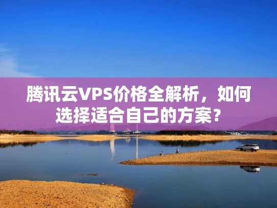 腾讯云VPS价格全解析，如何选择适合自己的方案？