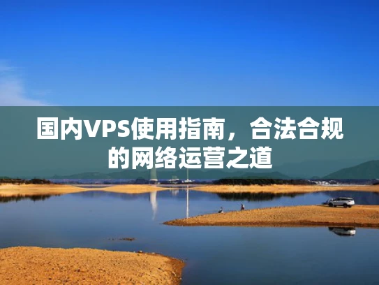 国内VPS使用指南，合法合规的网络运营之道