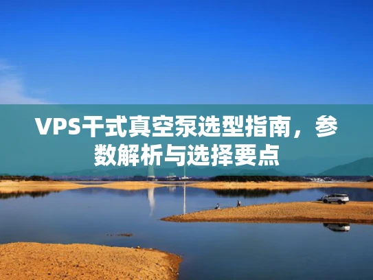 VPS干式真空泵选型指南，参数解析与选择要点