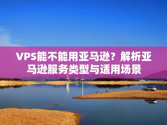 VPS能不能用亚马逊？解析亚马逊服务类型与适用场景