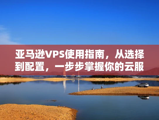 亚马逊VPS使用指南，从选择到配置，一步步掌握你的云服务