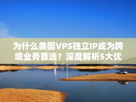 为什么美国VPS独立IP成为跨境业务首选？深度解析5大优势与避坑指南