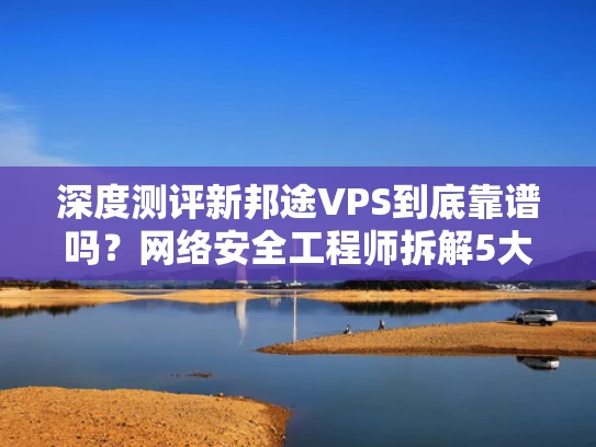 深度测评新邦途VPS到底靠谱吗？网络安全工程师拆解5大核心问题