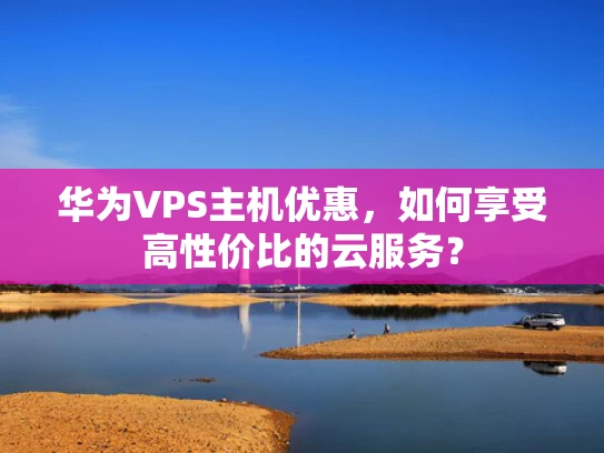 华为VPS主机优惠，如何享受高性价比的云服务？