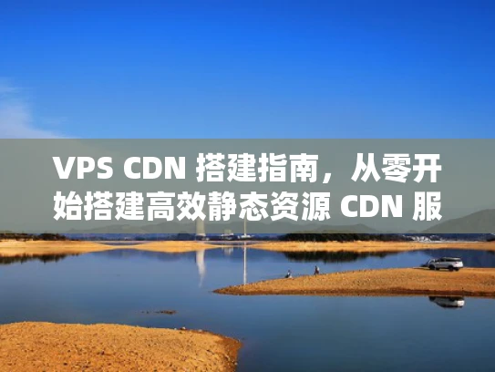 VPS CDN 搭建指南，从零开始搭建高效静态资源 CDN 服务