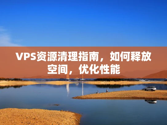 VPS资源清理指南，如何释放空间，优化性能