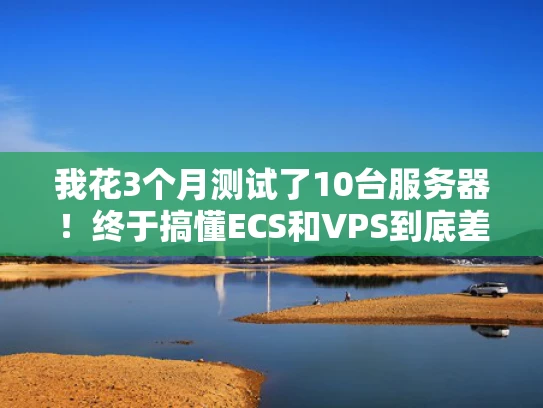 我花3个月测试了10台服务器！终于搞懂ECS和VPS到底差在哪