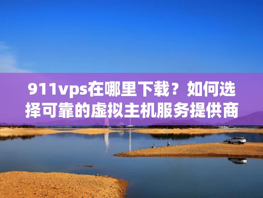 911vps在哪里下载？如何选择可靠的虚拟主机服务提供商？