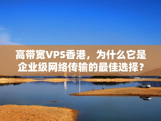 高带宽VPS香港，为什么它是企业级网络传输的最佳选择？