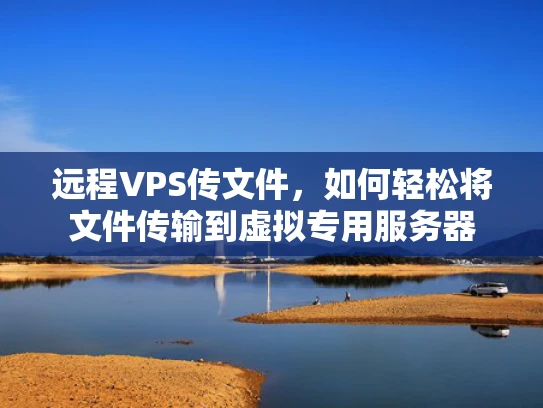 远程VPS传文件，如何轻松将文件传输到虚拟专用服务器
