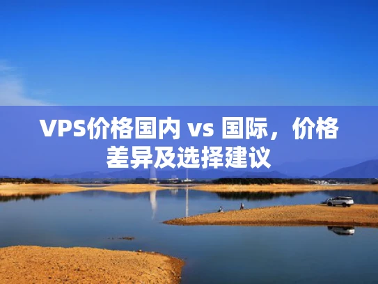 VPS价格国内 vs 国际，价格差异及选择建议