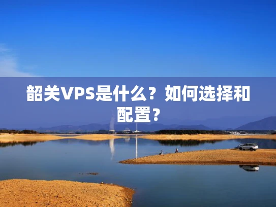 韶关VPS是什么？如何选择和配置？