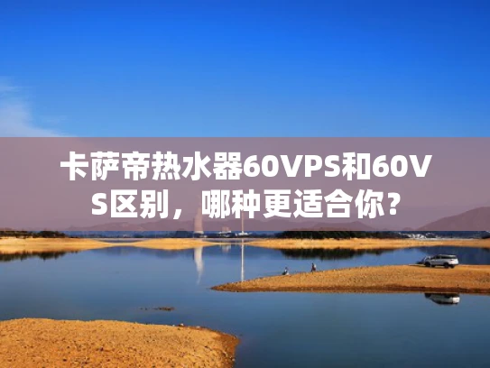 卡萨帝热水器60VPS和60VS区别，哪种更适合你？
