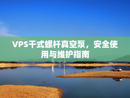 VPS干式螺杆真空泵，安全使用与维护指南