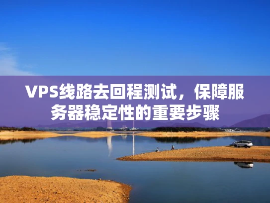 VPS线路去回程测试，保障服务器稳定性的重要步骤