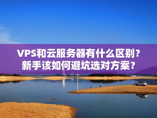 VPS和云服务器有什么区别？新手该如何避坑选对方案？