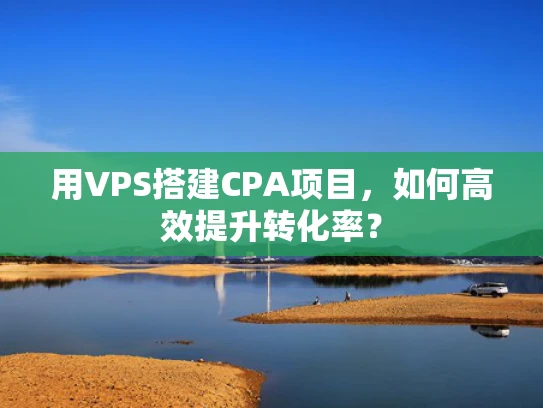 用VPS搭建CPA项目，如何高效提升转化率？