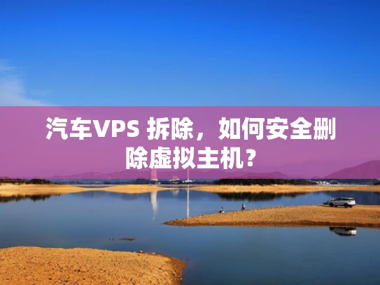 汽车VPS 拆除，如何安全删除虚拟主机？