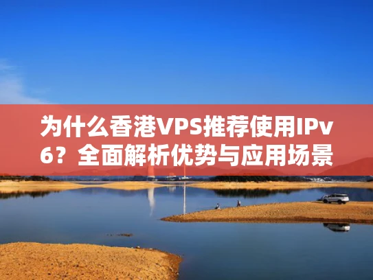 为什么香港VPS推荐使用IPv6？全面解析优势与应用场景