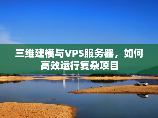 三维建模与VPS服务器，如何高效运行复杂项目