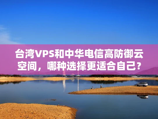 台湾VPS和中华电信高防御云空间，哪种选择更适合自己？