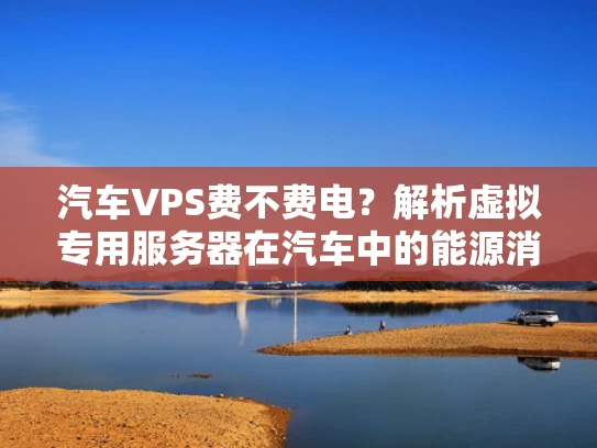 汽车VPS费不费电？解析虚拟专用服务器在汽车中的能源消耗