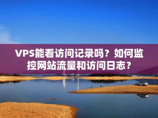 VPS能看访问记录吗？如何监控网站流量和访问日志？
