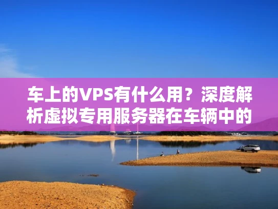 车上的VPS有什么用？深度解析虚拟专用服务器在车辆中的应用