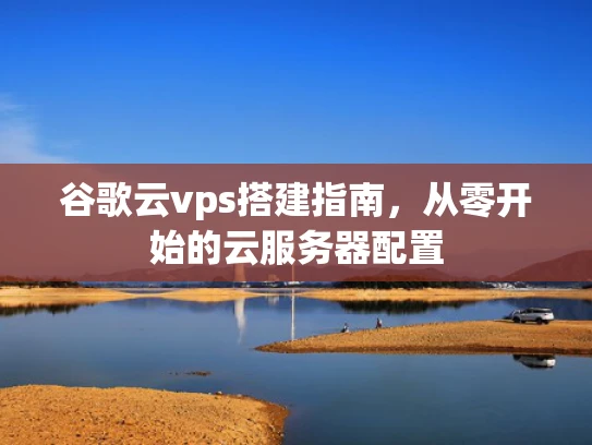 谷歌云vps搭建指南，从零开始的云服务器配置