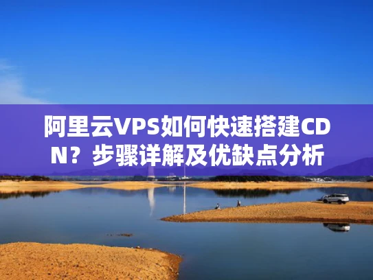 阿里云VPS如何快速搭建CDN？步骤详解及优缺点分析