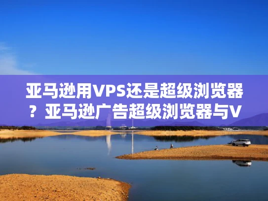 亚马逊用VPS还是超级浏览器？亚马逊广告超级浏览器与VPS托管广告的优劣势对比