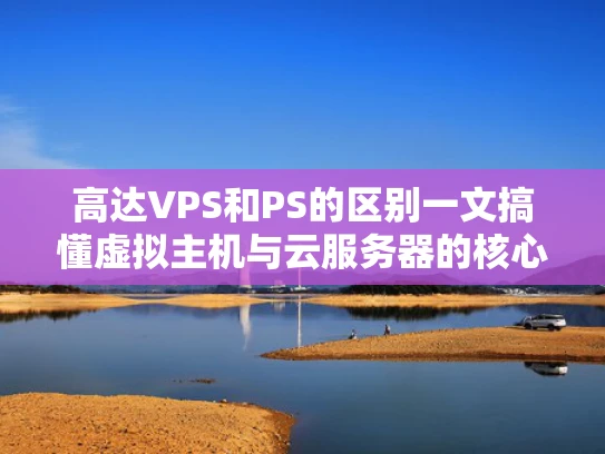 高达VPS和PS的区别一文搞懂虚拟主机与云服务器的核心差异
