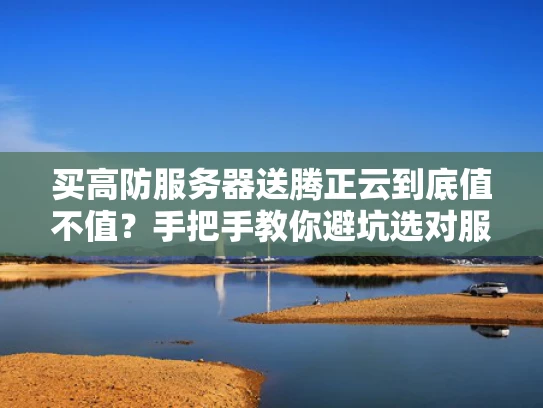 买高防服务器送腾正云到底值不值？手把手教你避坑选对服务商