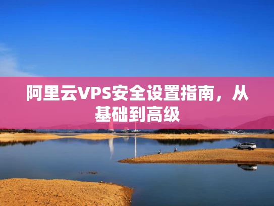 阿里云VPS安全设置指南，从基础到高级
