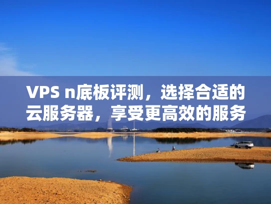 VPS n底板评测，选择合适的云服务器，享受更高效的服务