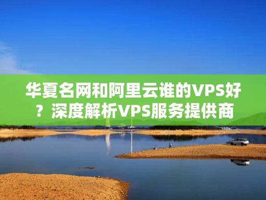 华夏名网和阿里云谁的VPS好？深度解析VPS服务提供商