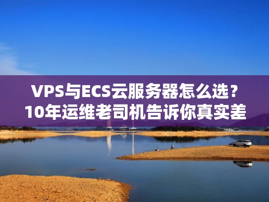 VPS与ECS云服务器怎么选？10年运维老司机告诉你真实差距