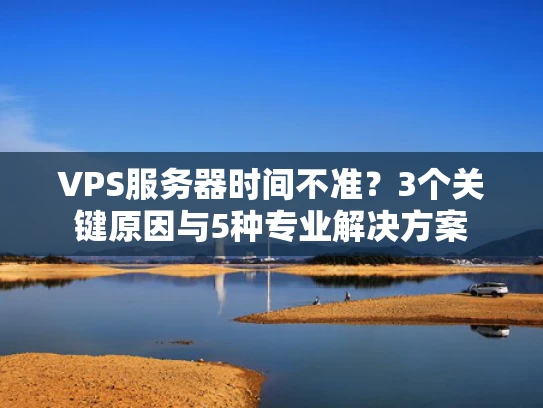 VPS服务器时间不准？3个关键原因与5种专业解决方案