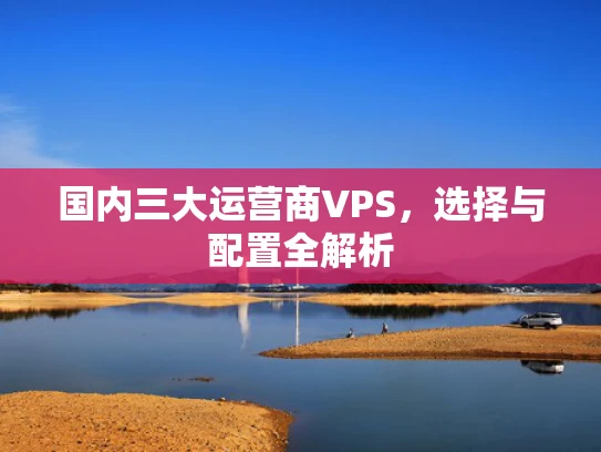 国内三大运营商VPS，选择与配置全解析
