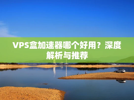 VPS盒加速器哪个好用？深度解析与推荐