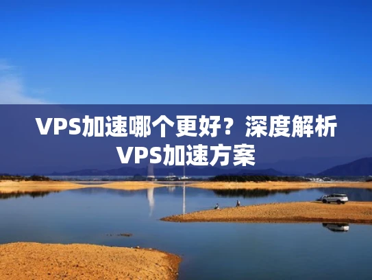 VPS加速哪个更好？深度解析VPS加速方案