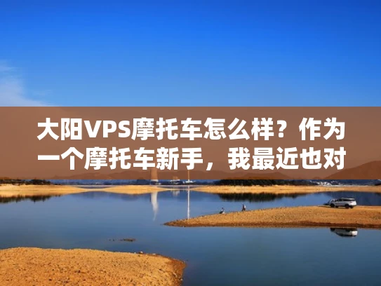 大阳VPS摩托车怎么样？作为一个摩托车新手，我最近也对大阳VPS系列摩托车产生了兴趣。让我来分享一下我的理解和体验